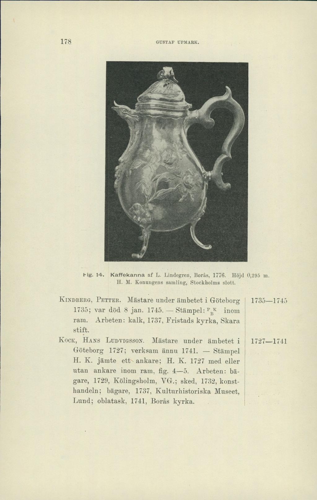 178 GUSTAF UPMARK. ' ilk, Hg. 14, Kaffekanna af L. Lindegren, Borås, 1776. Höjd 0,295 m. H. M. Konungens samling, Stockholms slott. Kindberg, Petter.