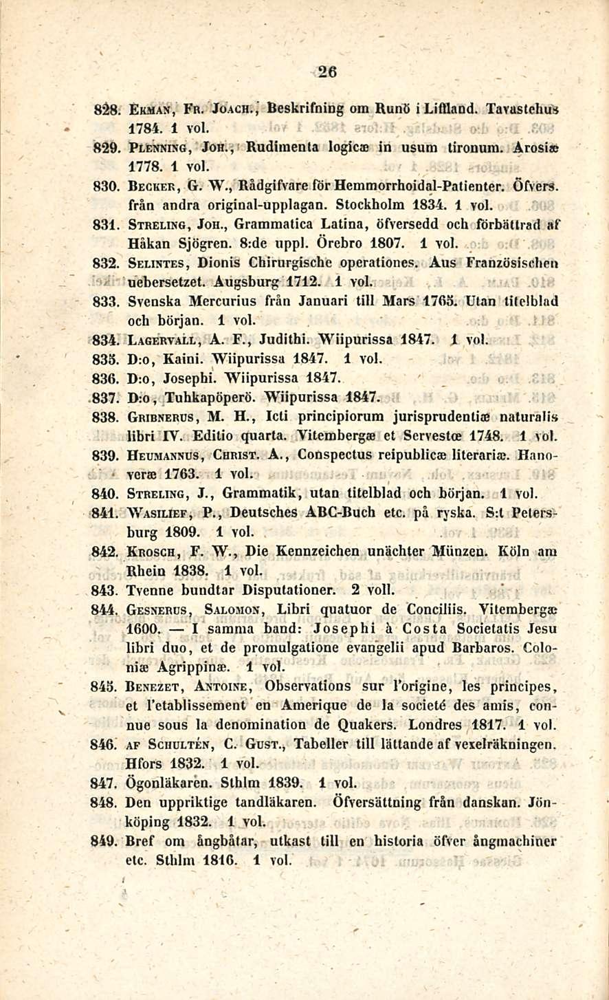 26 828. Ekman, Fr. Joach.,' Beskrifoing om Runo i Lifiland. Tavastehus 1784. 829. Plenning, Joh., Rudimenta logica in usum tironum. Arosia; 1778. 830. Becker, G. W.