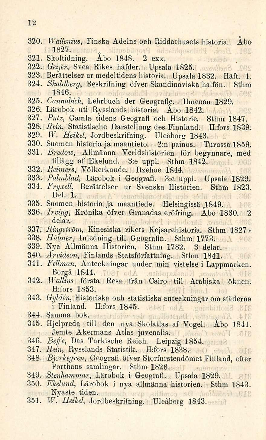 12 320. Wallenius, Finska Adelns och Riddarhusets historia. Åbo 1827. Skoltidning. Åbo 1848. 2 exx. Geijer, Svea Rikes häfder. Upsala 1825. Berättelser ur medeltidens historia. Upsala 1832. Häft. 1. Skaldberg, Beskrifning öfver Skandinaviska halfön.