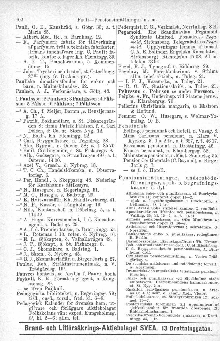 402 Pauli-Pensionsinrättningar m. m. Pauli, O. E., Kansliråd, s. Götg. 30; a. t. Pederquist, F. G., Verkmäst., Norrtullag. 8 B. Maria 85. Pegamoid. The Scandinavian Pegamoid Albert, Med. Iic., n.