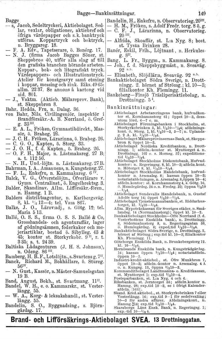 BaggeBankinrättningat. 149 Bagge '. Bandelin, H., Enkefru, n. Obsetvatorieg. 20 m. s, Jacob, Sedeltryckeri, Aktiebolaget. Sed. H. M., Fröken, s. Adolf Fredr. torg. 8 Ö. g.