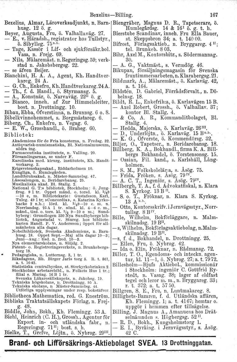 BexeliusBilling. 167 Bexelius, Almar, Läroverksadjunkt, n. Barn Biengräber, Magnus D. R., Tapetserare, ö. husg. 12 ö. g. Humlegårdsg. 14 & 16 1 ö. g. t. h. Beyer, Augusta, Fru, ö. Valhallaväg. 27.