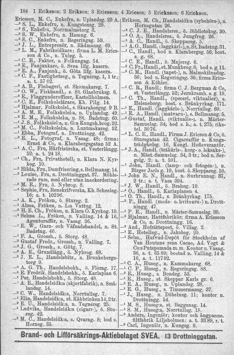 184 1 Eriksson; 2 Erikson; 3 Ericsson; 4 Ericson; 5 Ericksson; 6 Eriekson, Eric~son, ;M. C." Enkefru, n. Uplandsg. 23 A. Erikson, M. Ch., Handelsidk:a (sybehör.s.)1.s" _s S. L., Enkefru, n.