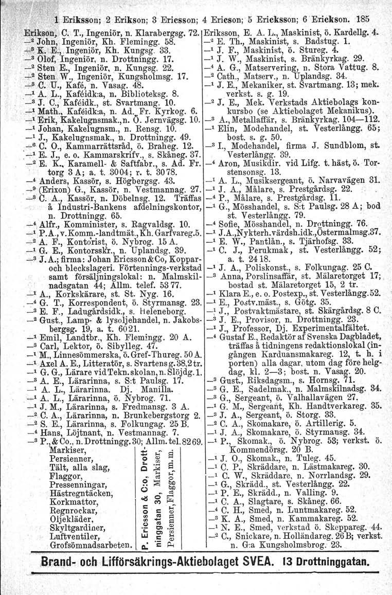 +.': \ " '. (." I.'') Eriksson; 2 Erikftlon; 3 Ericsson; 4 Ericson;' 5 Ericksson; 6 Eriekson, 1:85,E:t;,iJl;f/ODj'C,T., Ingeniör, n. Klarabergsg. 72. Eriksson, E. A. L., Maskinist, ö. Kardellg. 4. '..:.2John.