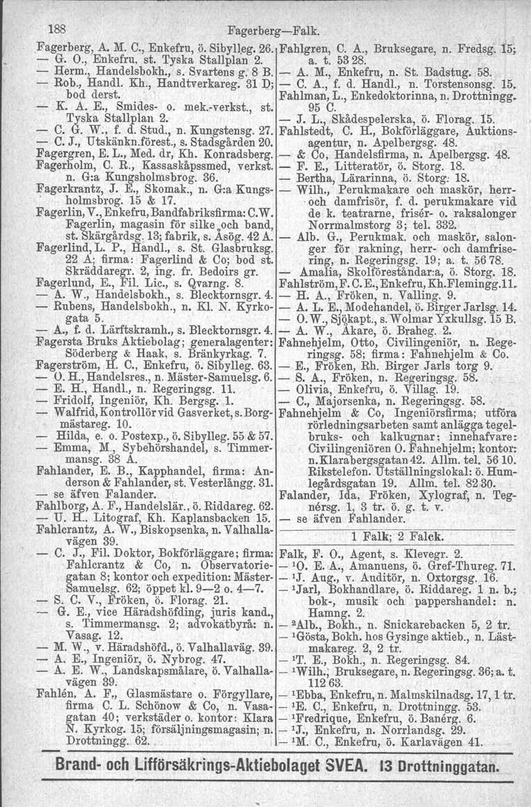 188 Fagerberg-Falk. Fagerberg, A. M. C., Enkefru, ö. Sibylleg. 26. Fahlgren, C. A., Bruksegare, n. Fredsg. 15, - G. O., Enkefru, st. Tyska Stallplan 2. a. t. 5328. - Herm., Handelsbokh., s. Svartens g.