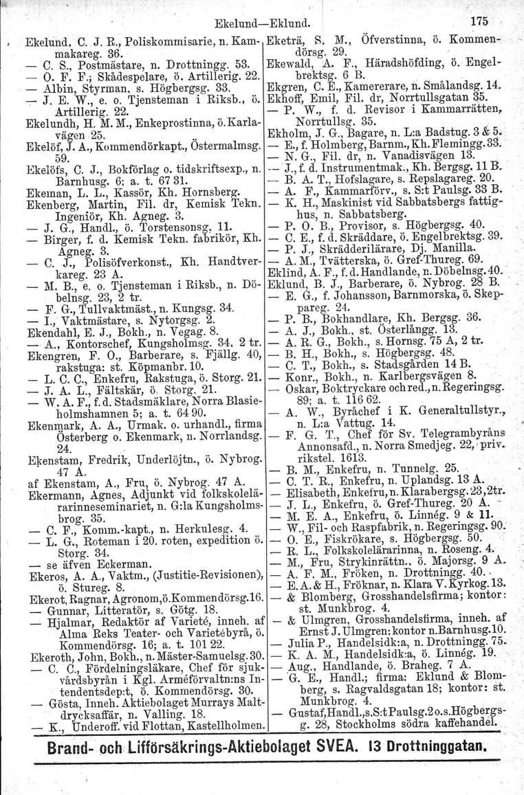 , I Ekelund-Eklund. 175 Ekelund, C. J. R., Poliskommisarie, n. Kam- Eketrä, R. M., Öfverstinna, ö. Kommenmakareg. 36. dörsg. 29. - C. S., Postmästare, n. Drottningg. 53. Ekewald,:A. F.