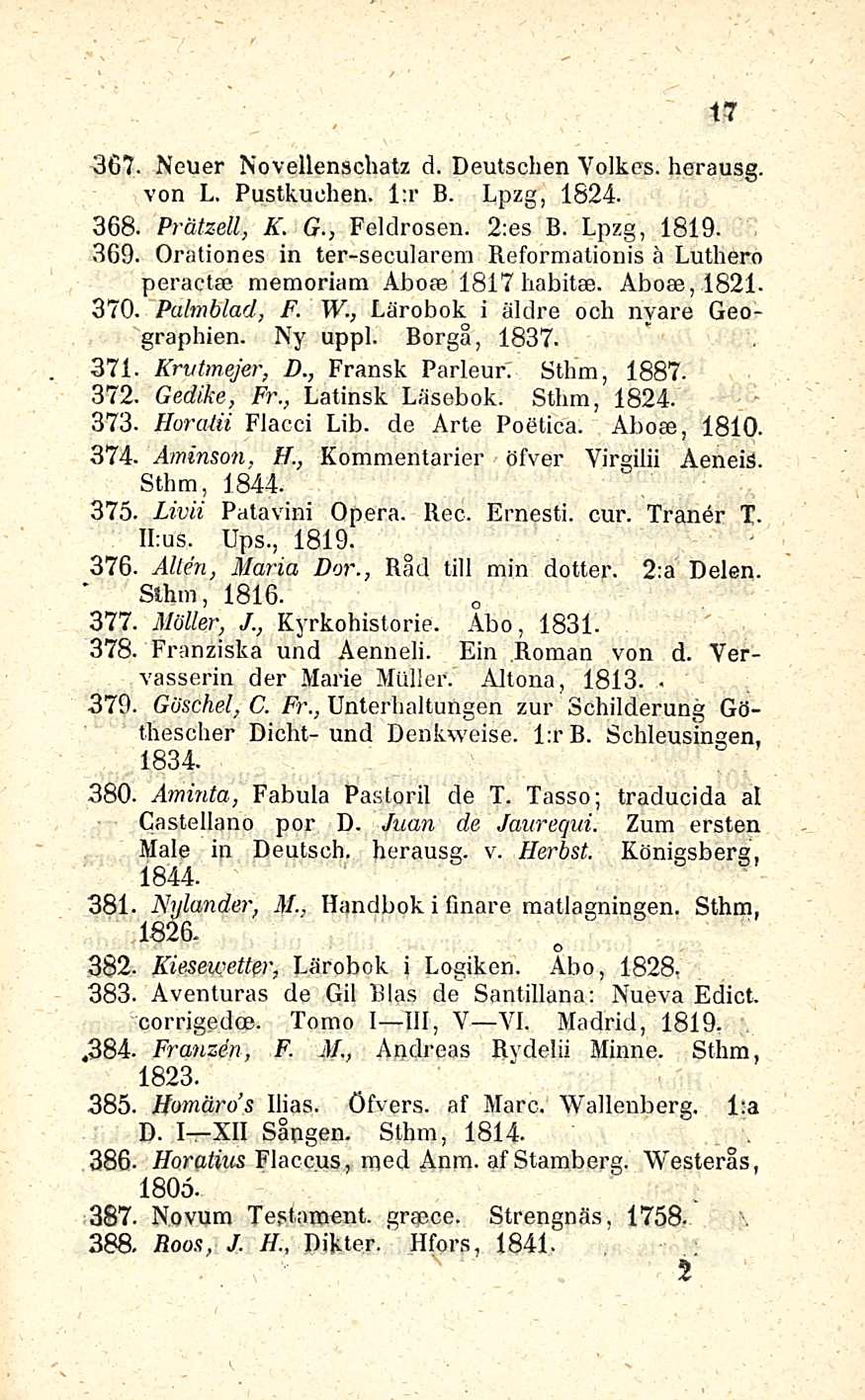 17 367. Neuer Novellenschatz d. Deutschen Yolkes. herausg. von L. Puslkuchen. l:r B. Lpzg, 1824. 368. Pråtzell, K. G., Feldrosen. 2:es B. Lpzg, 1819. 369.