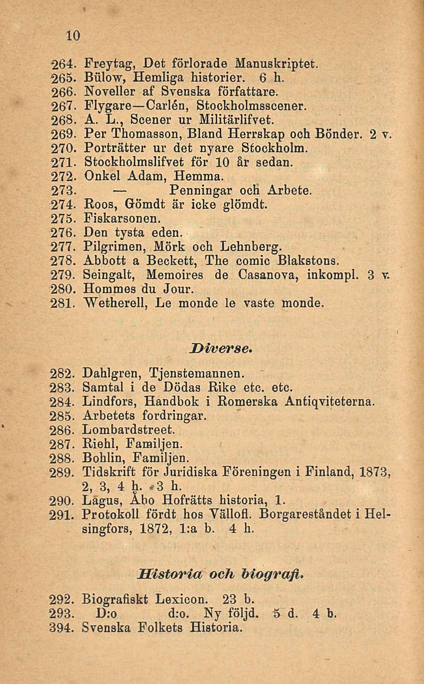 10 264. Freytag, Det förlorade Manuskriptet. 265. Biilow, Hemliga historier. 6 h. 266. Noveller af Svenska författare. 267. Flygare Carlen, Stockholmsscener. 268. A. L., Scener ur Militärlifvet. 269.
