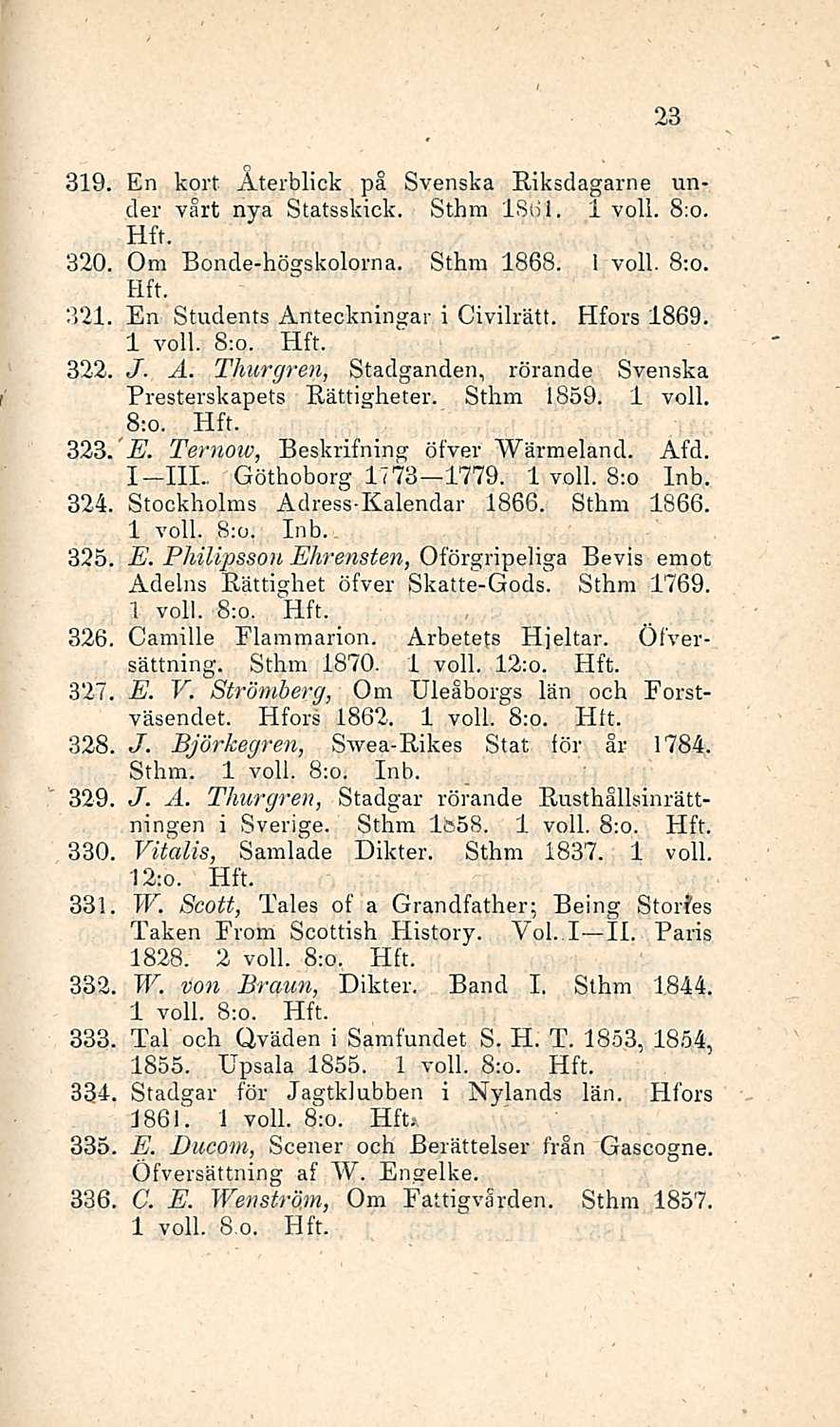 23 319. En kort Aterblick på Svenska Riksdagarne under vårt nya Statsskick. Sthm IS6J. 1 voll. 8:o. 320. Om Bonde-högskolorna. Sthm 1868. 1 voll. 8:o. 321. En Students Anteckningar i Civilrätt.