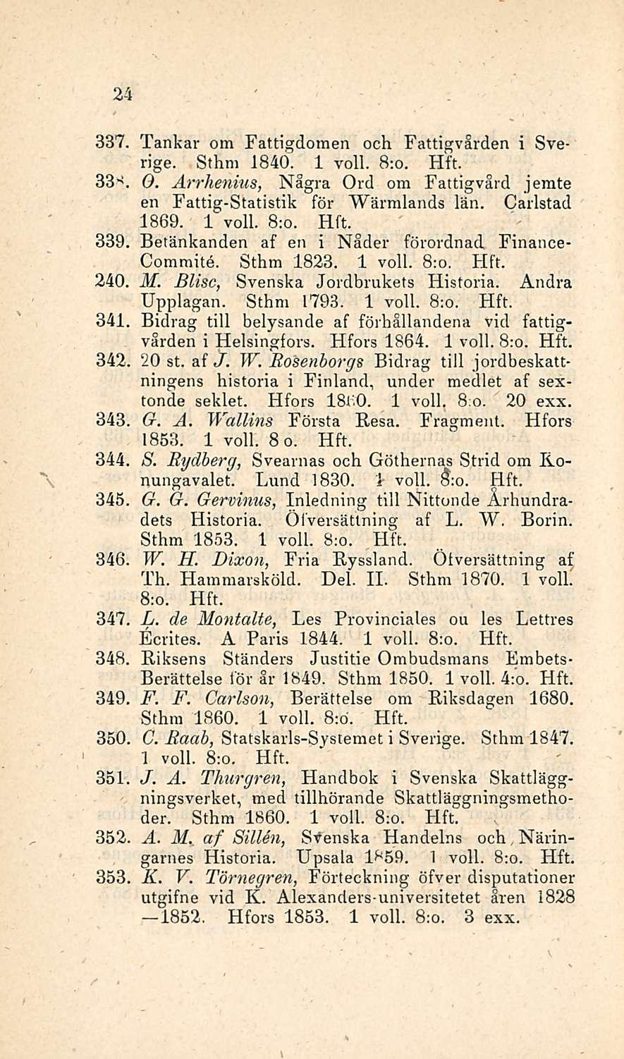 24 337. Tankar om Fattigdomen och Fattigvården i Sverige. Sthm 1840. 1 voll. 8:o. 33-!. O. Arrhenius, Några Ord om Fattigvård jerate en Fattig-Statistik för Wärralands län. Carlstad 1869. 1 voll. 8:o. 339 Betänkanden af en i Nåder förordnad Finance- Commite.