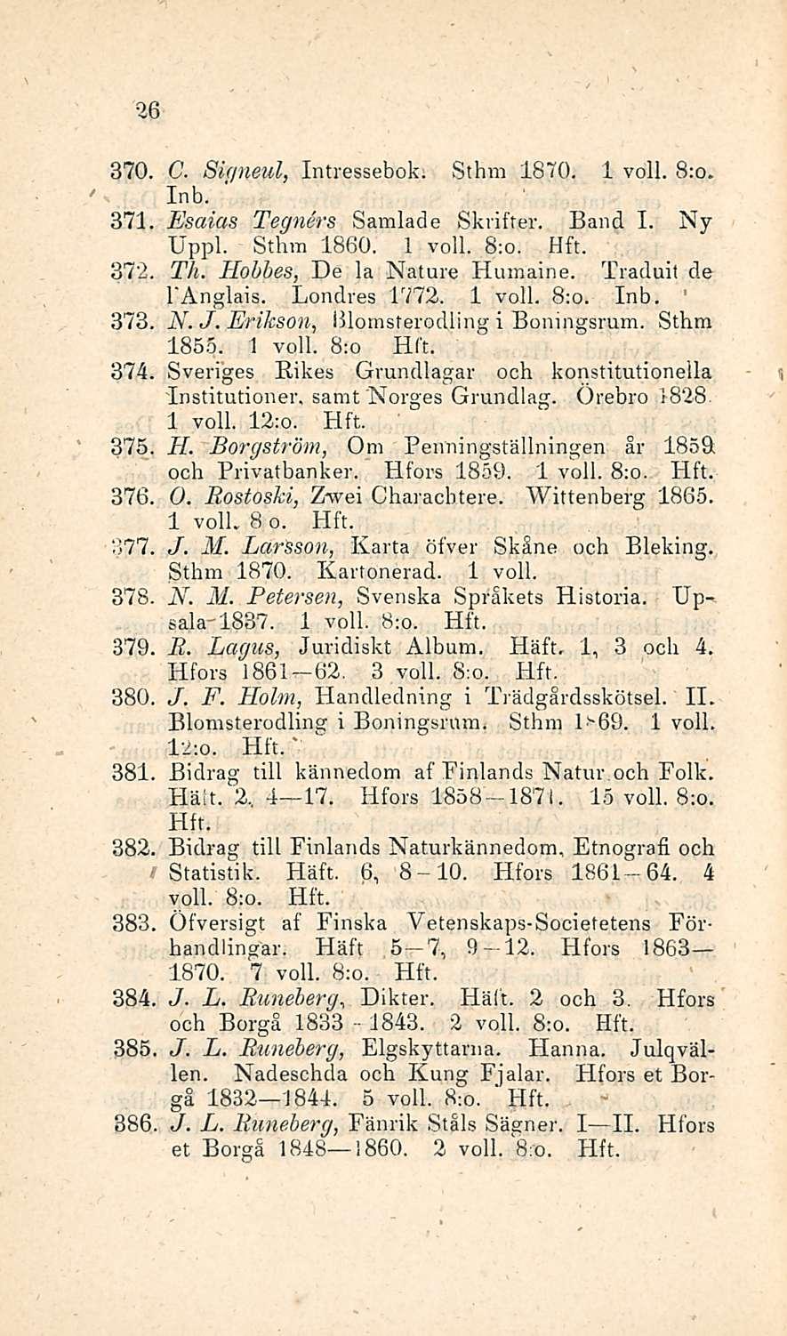 1843. 26 370. C. Siqneul, Intressebok. Sthm 1870. 1 voll. 8:o. Inb. ' 371. Esaias Tegners Samlade Skvifter. Band I. Ny Uppl. Sthm 1860. 1 voll. 8:o. 372. Th. Hobhes, De la Nature Humaine.
