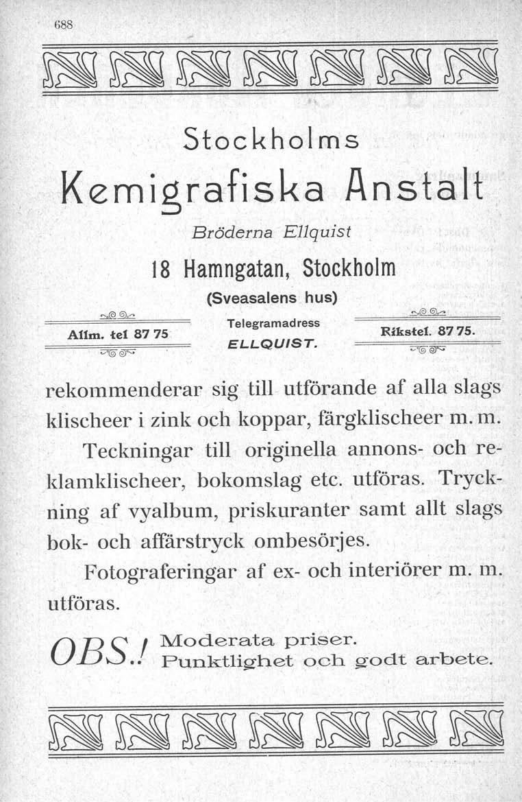 688 Stockholms Kemigrafiska Anstalt Bröderna E11quist. 18 Hamngatan, Stockholm ~~ A11m.te! 8775' <7(9 er; (Sveasalens hus) Telegramadress ELLQUIST. ~.@~ Rikstel. 8775. rekommenderar sig till utförande af alla slags klischeer i zink och koppar, färgklischeer m.