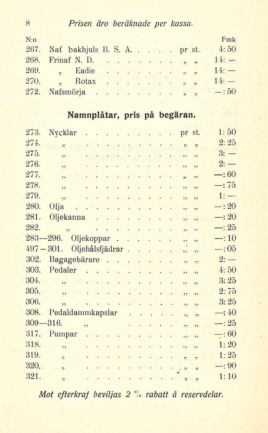 * : Prisen äro beräknade per kassa 267 Naf bakhjuls B S A pr st 4; 50 268 Frinaf N D 14: 269 Eadie 14: 270 Rotax 14; 272 Nafsmörja ; 50 Namnplåtar, pris på begäran 273 Nycklar pr st 1; 50 274 2:25