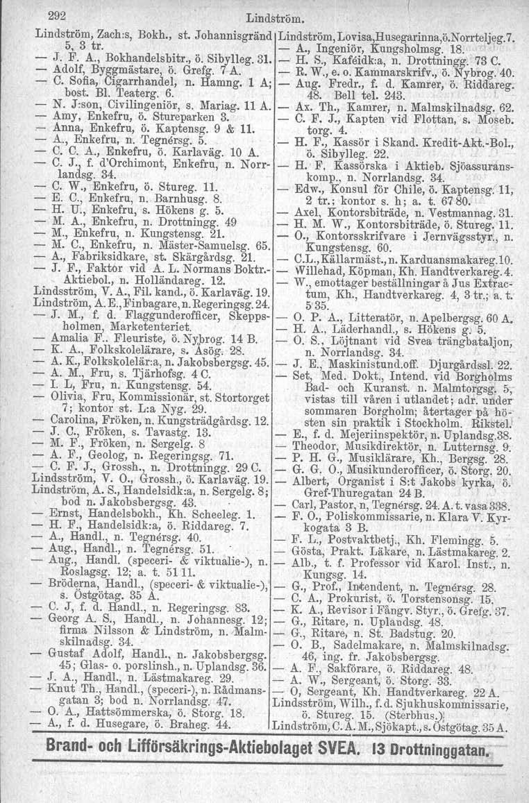 292 Lindström. Lindström, Zach:s, Bokh., st..tohannisgränd Lindström,Lovisa,Husegarinna,ö.Norrteljeg.7. 5, 3 tro A., Ingeniör, Kungsholmsg. 18. ' J. F. A., Bokhandelsbitr., Ö. Sibylleg. 31. H. S., Kafeidk.