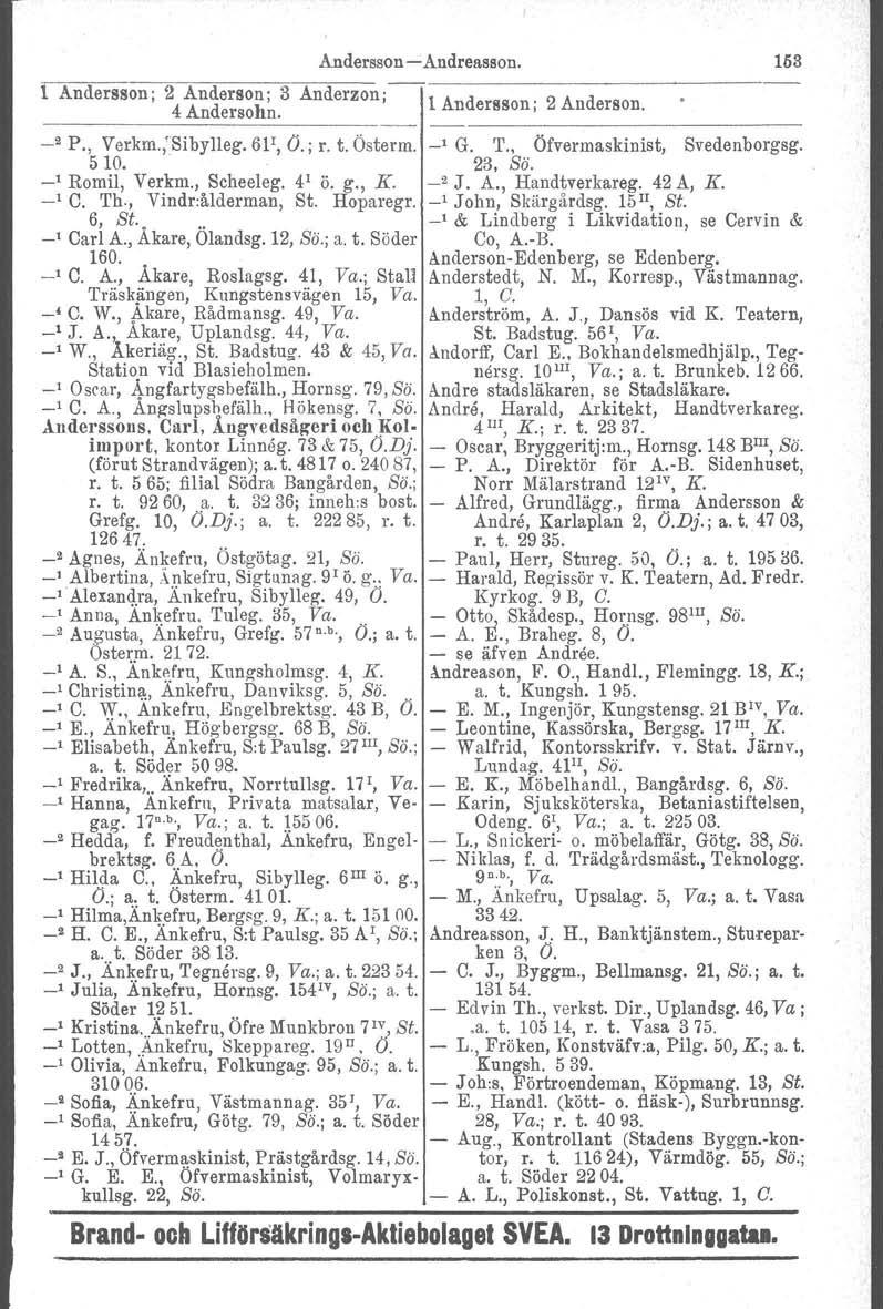 Andersson -Andreasson. 153 i. Andersson; 2 Anderson; 3 Anderzon i 4 Andersohn. _2 P., Verkm.,'Sibylleg. 6P, Ö.; r. t. Österrn, 510. Romil, Verkm., Scheeleg. 4 1 ö. g., K. C. Th., Vindr:ålderman, St.