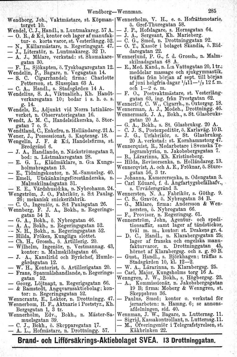 , W endborg«w ennman, 285 We~abotg~Joh., Vaktmästare, st. Köpman Wennerholm, 'v. H., e. o. Hofrättsnotarie,.! fo~get 10., " ö. GrefThuregatan 58. Wendel, C. J., Handl., n. Luntmakareg. 57 A. J. P.