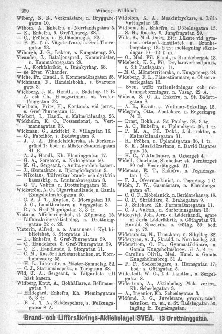 290 Wiberg Widfond. Wiberg, N. R., Verkmästare, n. Bryggare Widblom, K. A., Maskintryckare, n. Lilla gatan 10. Vattugatan 25. Wibom, A.. Enkefru, n. Norrlandsgatan 5. Widbom, K., Enkefru, n.