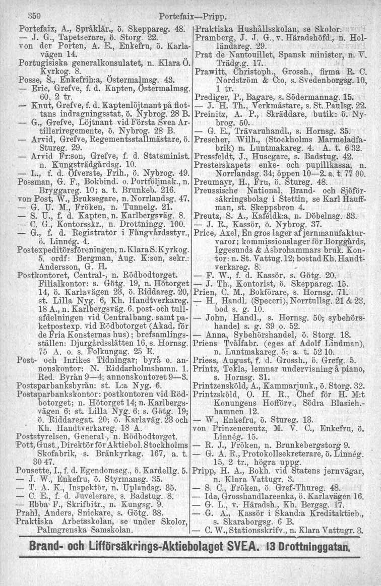 350 Portefaix-Pripp. Portefaix, A., Språklär., ö. Skeppareg. 48. Praktiska Hushållsskolan, se Skolor. - J. G., Tapetserare, ö. Storg. 22. Pramberg, J. J. G., v. Häradshöfd., r[ Holvon der Porten, A.