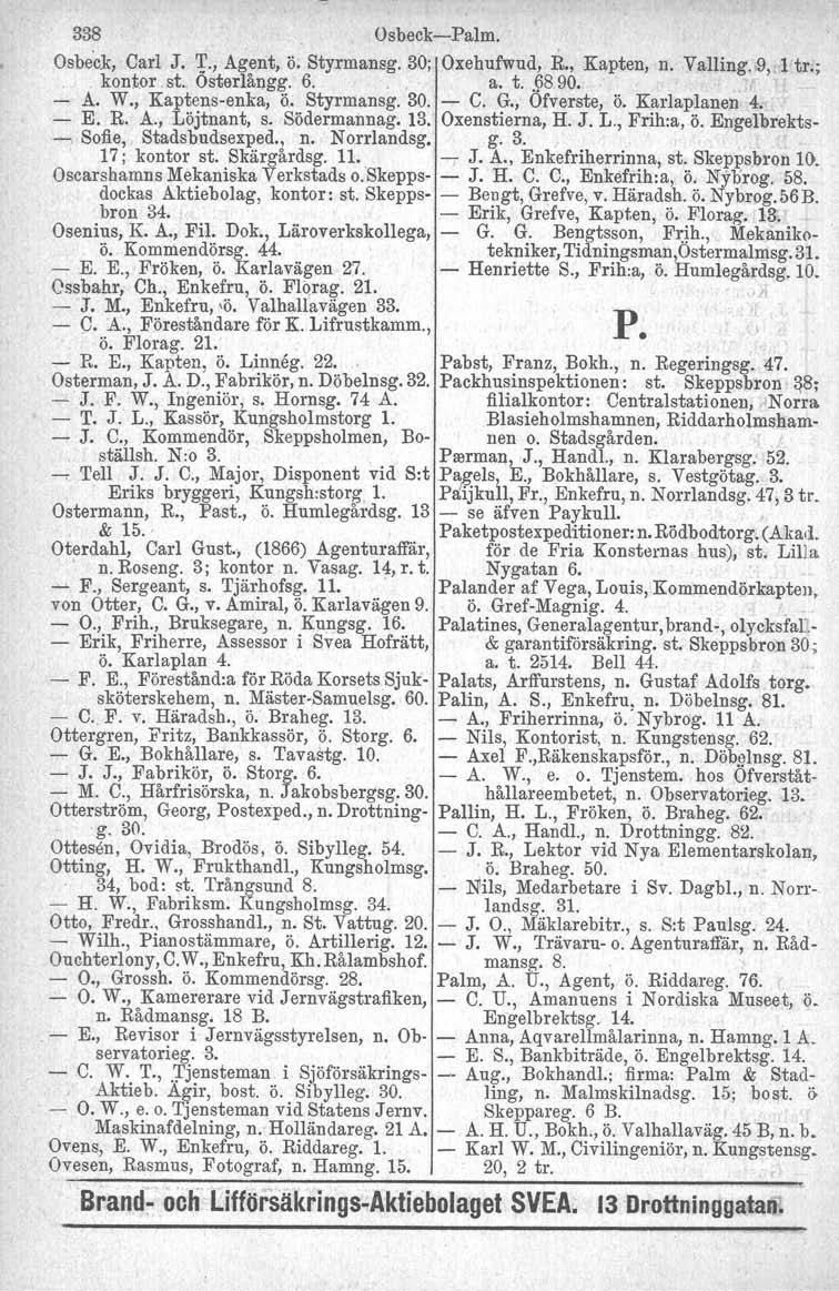 338 Osbeck-Palm. Osbeck, Carl J. '1'., Agent, Ö. Styrmansg. 30; Qxehufwud, R., Kapten, n. Yalling.,,9, 1 tr.;.. kontor st. Osterlångg. 6.. a. t.. 9890., - A. W., Kaptens-enka, ö.. Styrmansg.30. - C.