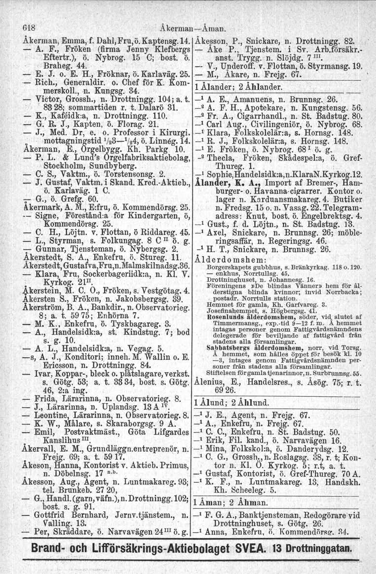 618 Äkerman~Äman. Åkerman, Emma, f, Dahl,Fru,ö.Kaptensg, 14. Åkesson, P., Snickare, n. Drottningg. 82. - A. F., Frök~n (firma Jenny Klefber&:s - Ake P.).., Tjenstem e.,i. Sv. I~rb.försäkr.- Eftertr.