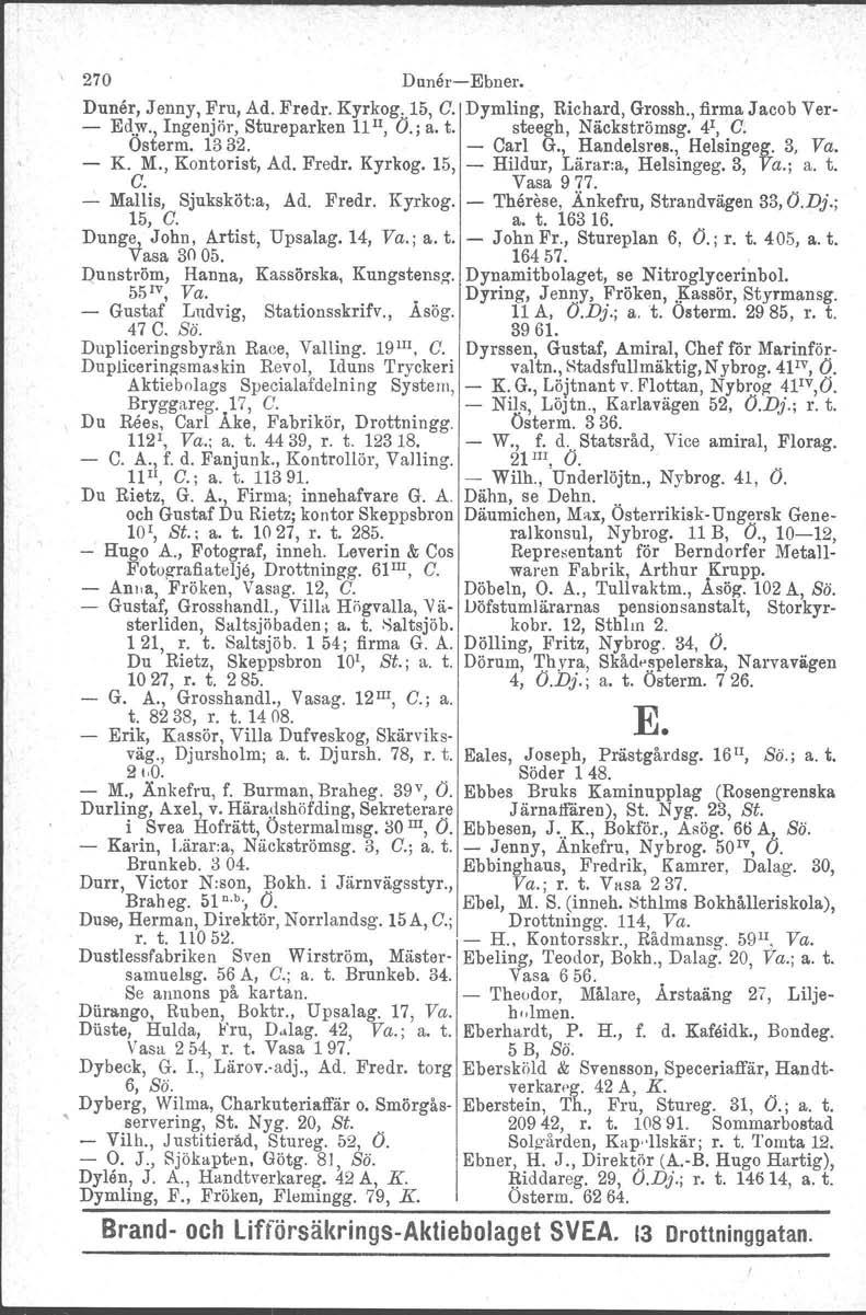 270 DunåreEbner. Duner, Jenny, Fru, Ad. Fredr. Kyrkog..15, C. Dymling, Richard, Grossh., firma Jacob Ver Ed.)V.,Ingenjör, Stureparken 11II, O.; a. t. steegh, Näckströmsg. 4 1, C. Osterm. 1332. Carl G.