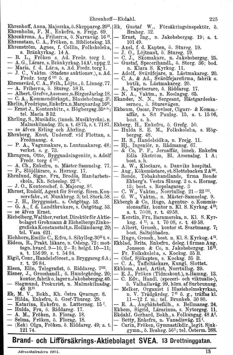 EhrenhoffEkdahl. 225 Ehrenhoff, Anna, Majorska.ö.Skeppareg.zu". Ek, Gustaf W., Försäkringsinspektör, ö. Ehrenholm, F, M., Enkefru, n. Frejg. 69. Braheg. 32. Ehrenkrona, A., Friherr:a, ö. Narvaväg.