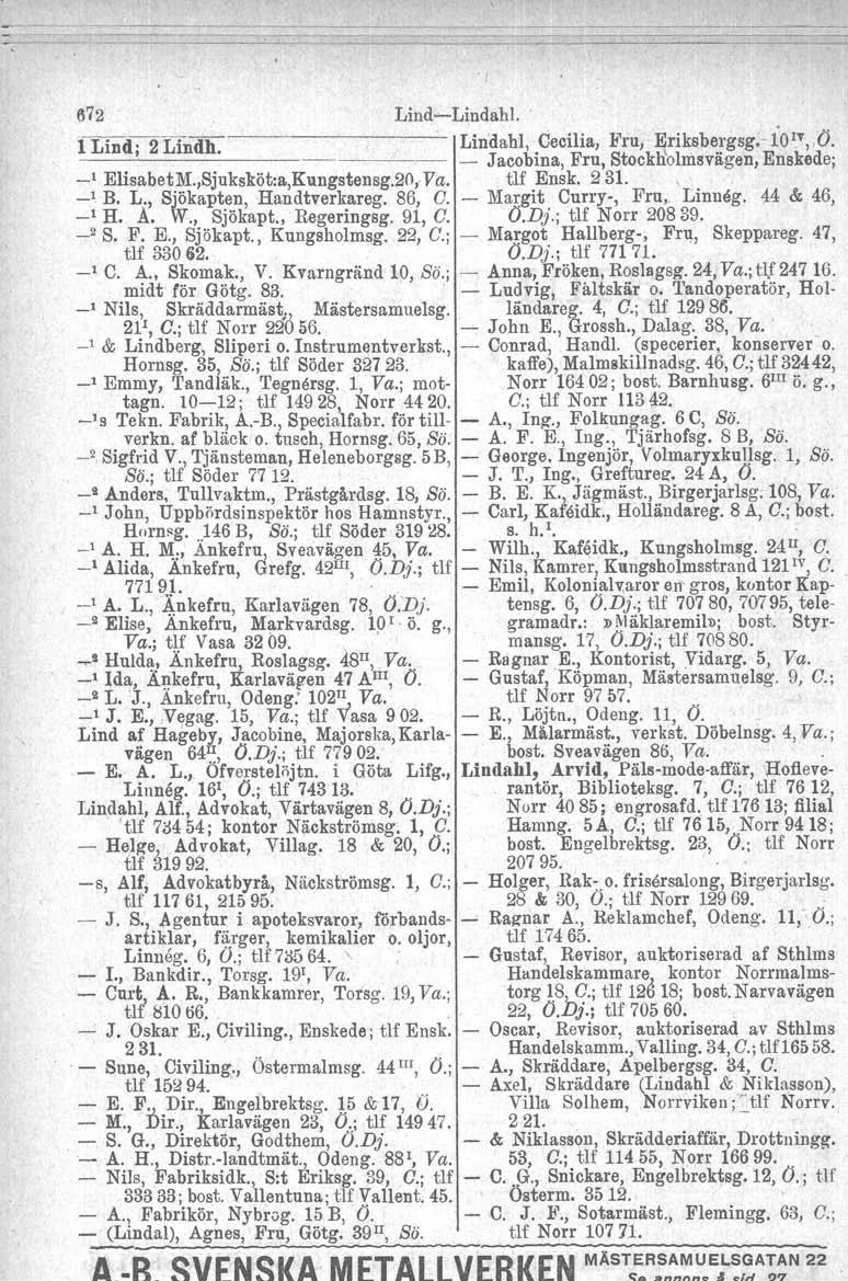672 Lind-c-Lindahl.. 1Lind' 2 Lindh Lindabl, Cecilia, Fru, Eriksbergsg;- iol""ö.,. - Jacobina, Fru, Stockb'olmsvägen, Enskede; _1 ElisabetM.,Sjuksköt:a,Kungstensg.20,Va. tlf Ensk. 231. -i B. L., Sjökapt~!