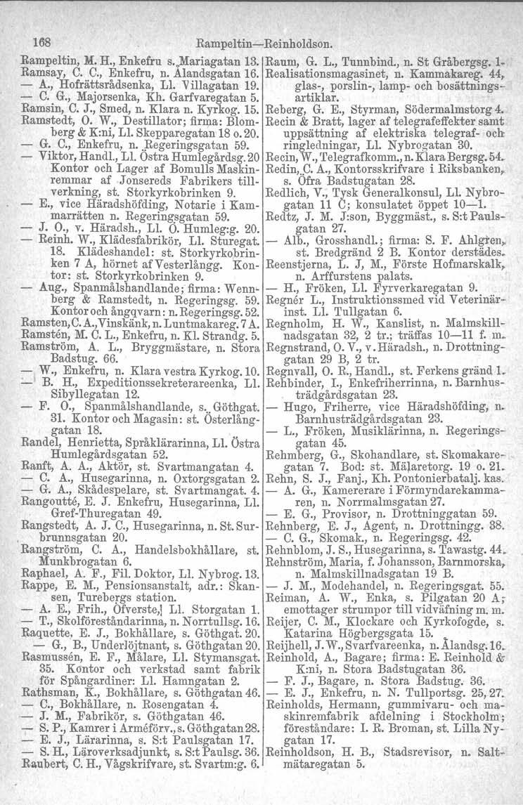168 Rampeltin-Reinholdson. Rampeltin, M. H., Enkefru s. Mariagatan 13. Raum, G. L., Tunnbind., n. St Gråbergsg. 1. Ramsay, C. C., Enkefru, n. Alandsgatan 16. Realisationsmagasinet, n. Kammakareg.
