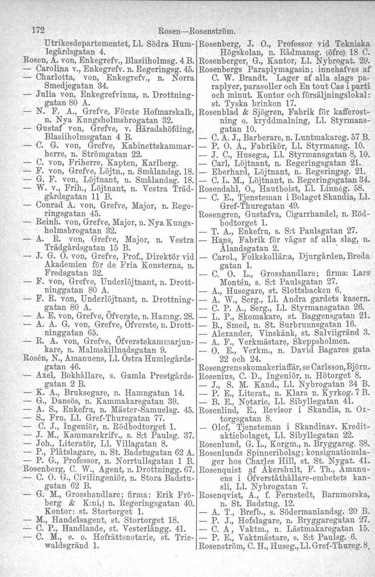 172 Rosen -Rosenströmo Utrikesdepartementet, Ll. Södra Hum- Rosenberg, J. O., Professor vid Tekniska. legårdsgatan 4.. Högskolan, n. Rådmansg. (öfre) 18 C. Rosen, Å. von, Enkegrefv., Blasiiholmsg.