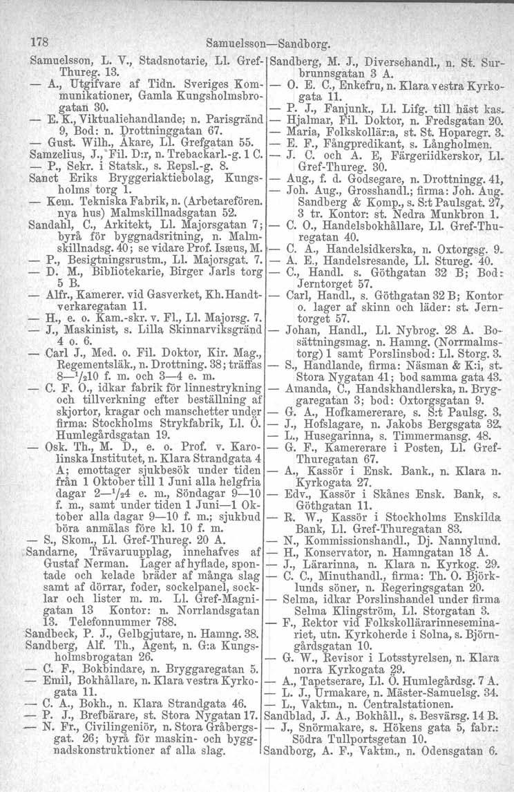 178 SamuelssonSandborg. Samuelsson, L. V., Stadsnotarie, Ll, Gref Sandberg, M. J., Diversehandl., n. St. Sur Thureg. 13. brunnsgatan 3 A. A., Utgifvare af Tidn. Sveriges Kom O. E. C., Enkefru, n.