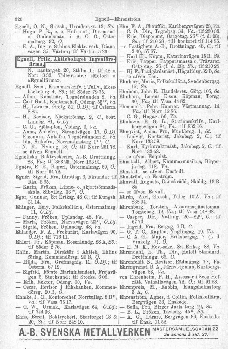 320 Egnell, O. N., Grossh., Urradersgr. 13, Sö. Hugo P. R., e. o. Hofr.not., Dir.assist. o. Ombudsman i A. 6. O., Ostermalmsg. 32, 0. E. A., Ing. r. Sthlms Elektr.