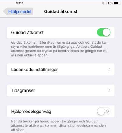 Gör så här för att starta Guidad åtkomst Guidad åtkomst finns under ikonen Inställningar på Ipadens hemskärm. Välj: Inställningar - Allmänt - Hjälpmedel - Guidad åtkomst.