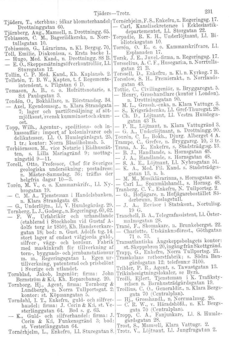 Bergsg. 70. 'I'orren, O. E., e. o. Kammarskrifvare, LI. Toll, Emilie, Diakonissa, s. Ersta backe l. Esplanaden 17. _ Hugo, Med. Kand., n. Drottningg. 88 B. Torsk, J. E., JuveLfirma, n. Regeringsg. 17. _ E.