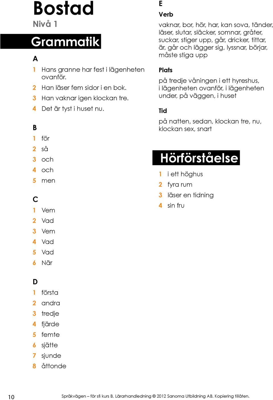 går, dricker, tittar, är, går och lägger sig, lyssnar, börjar, måste stiga upp på tredje våningen i ett hyreshus, i lägenheten ovanför, i lägenheten under, på väggen,