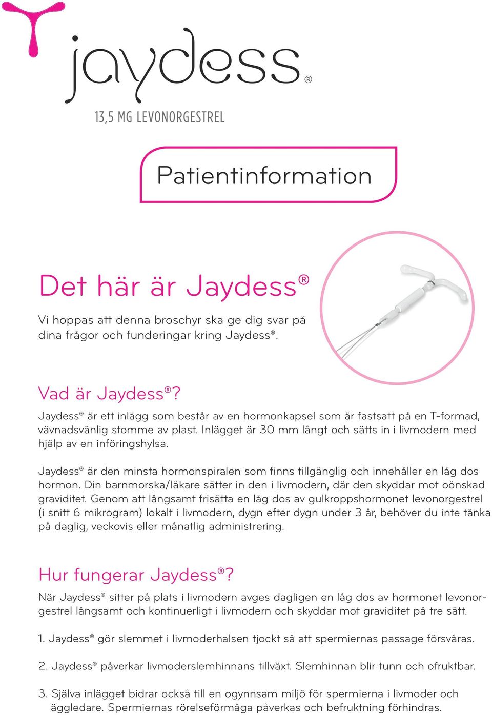 Jaydess är den minsta hormonspiralen som finns tillgänglig och innehåller en låg dos hormon. Din barnmorska/läkare sätter in den i livmodern, där den skyddar mot oönskad graviditet.