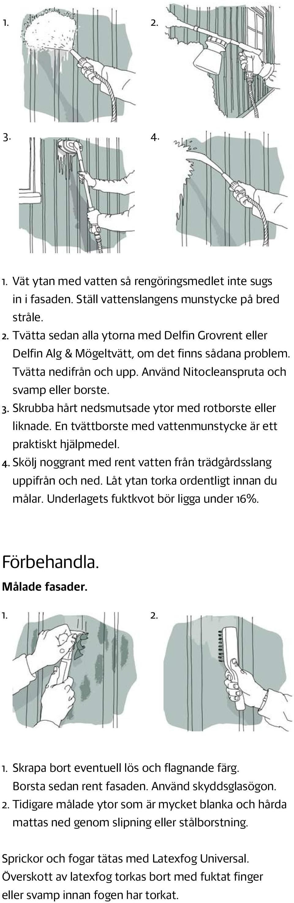 Skölj noggrant med rent vatten från trädgårdsslang uppifrån och ned. Låt ytan torka ordentligt innan du målar. Underlagets fuktkvot bör ligga under 16%. Förbehandla. Målade fasader. 1. 2. 1. Skrapa bort eventuell lös och flagnande färg.