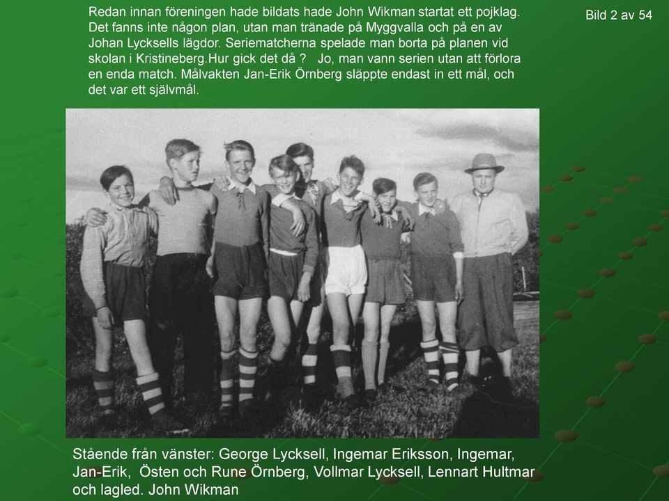 Seriematcherna spelade man borta på planen vid skolan i Kristineberg.Hur gick det då? Jo, man vann serien utan att förlora en enda match.