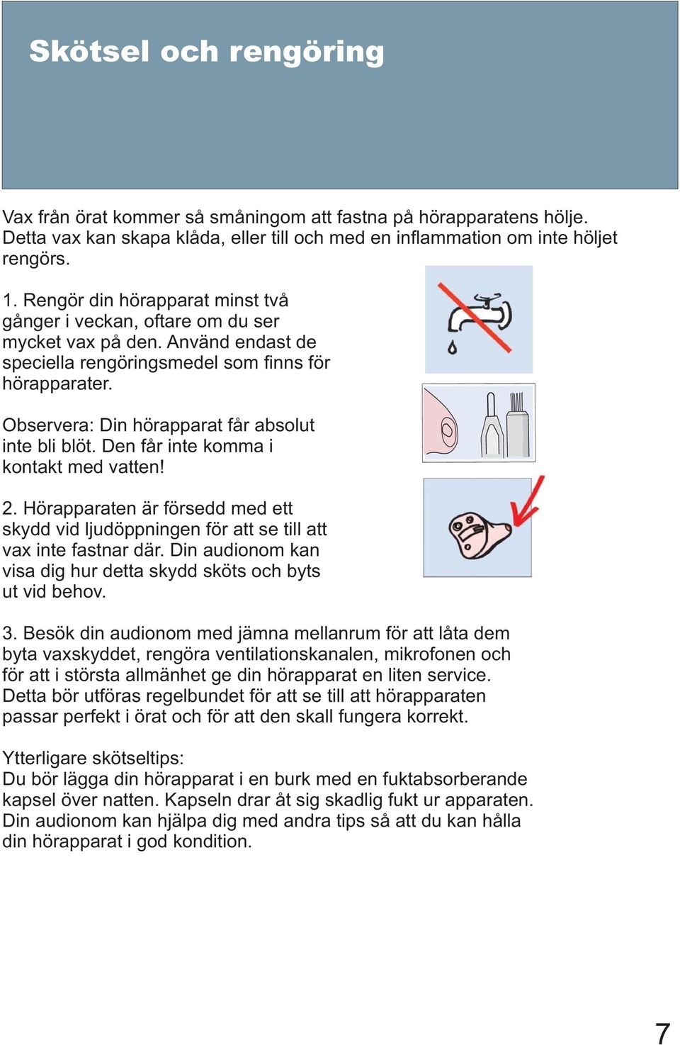 Observera: Din hörapparat får absolut inte bli blöt. Den får inte komma i kontakt med vatten! 2. Hörapparaten är försedd med ett skydd vid ljudöppningen för att se till att vax inte fastnar där.