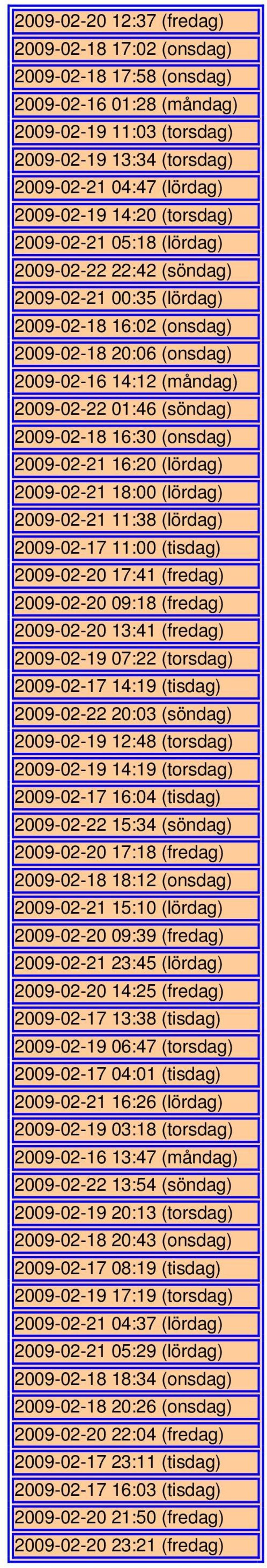 2009-02-18 16:30 (onsdag) 2009-02-21 16:20 (lördag) 2009-02-21 18:00 (lördag) 2009-02-21 11:38 (lördag) 2009-02-17 11:00 (tisdag) 2009-02-20 17:41 (fredag) 2009-02-20 09:18 (fredag) 2009-02-20 13:41