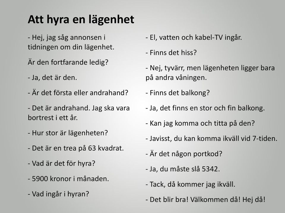 - El, vatten och kabel-tv ingår. - Finns det hiss? - Nej, tyvärr, men lägenheten ligger bara på andra våningen. - Finns det balkong? - Ja, det finns en stor och fin balkong.