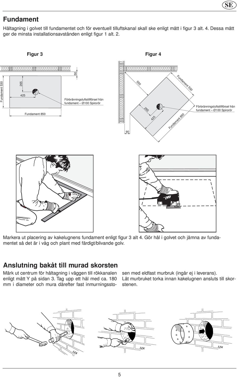 Ø100 Spirorör Markera ut placering av kakelugnens fundament enligt figur 3 alt 4. Gör hål i golvet och jämna av fundamentet så det är i våg och plant med färdigt/blivande golv.
