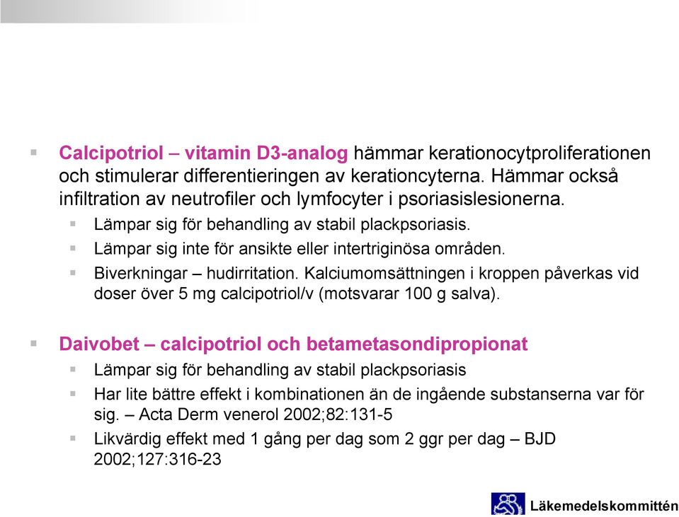 Lämpar sig inte för ansikte eller intertriginösa områden. Biverkningar hudirritation. Kalciumomsättningen i kroppen påverkas vid doser över 5 mg calcipotriol/v (motsvarar 100 g salva).