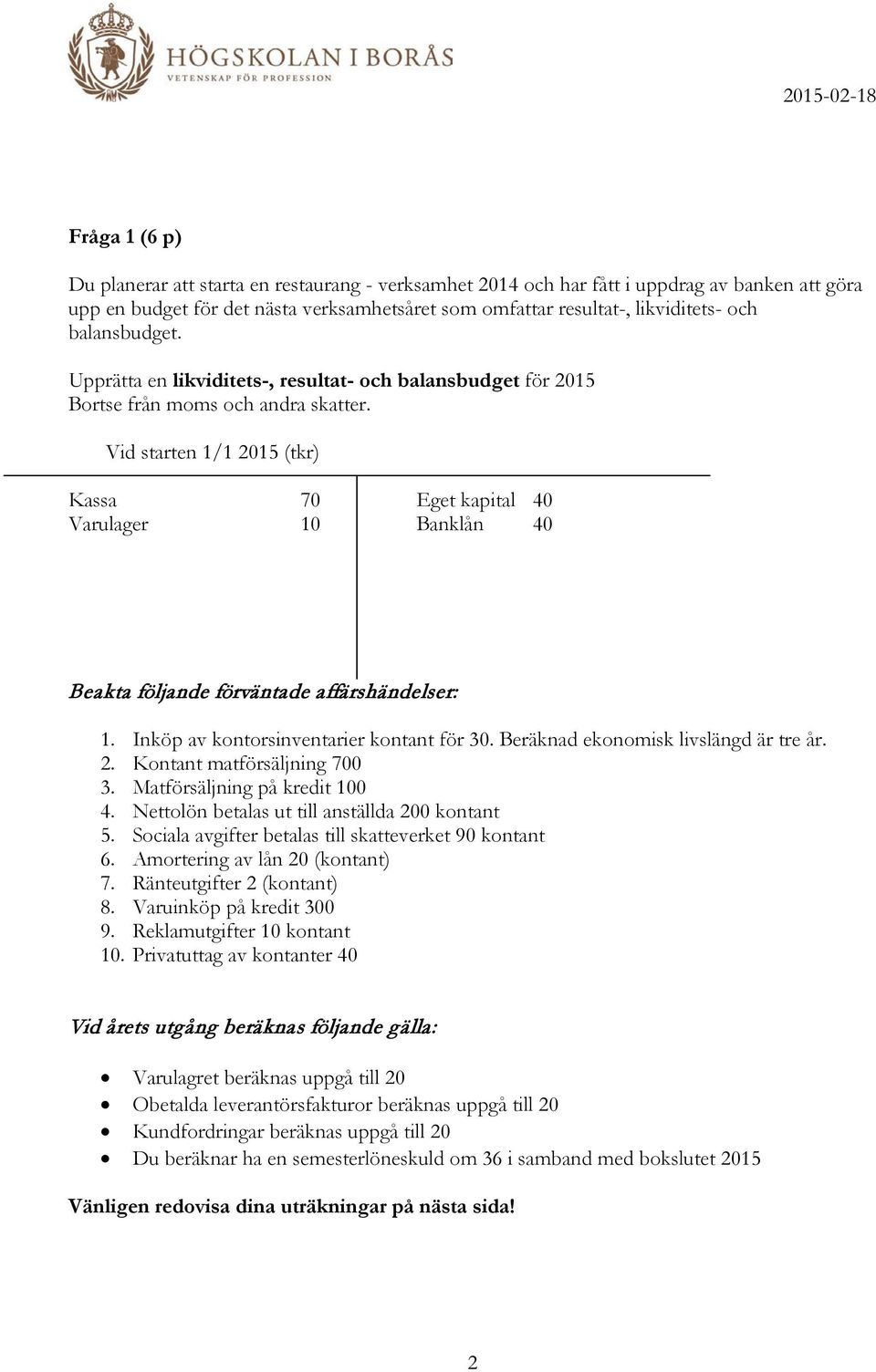 Vid starten 1/1 2015 (tkr) Kassa 70 Eget kapital 40 Varulager 10 Banklån 40 Beakta följande förväntade affärshändelser: 1. Inköp av kontorsinventarier kontant för 30.