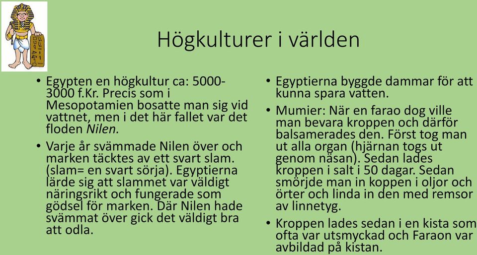 Där Nilen hade svämmat över gick det väldigt bra att odla. Egyptierna byggde dammar för att kunna spara vatten. Mumier: När en farao dog ville man bevara kroppen och därför balsamerades den.