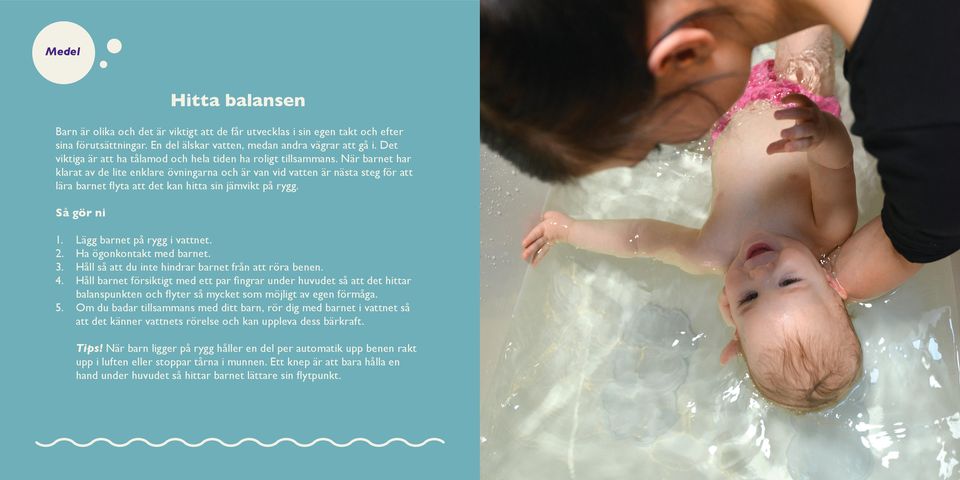 När barnet har klarat av de lite enklare övningarna och är van vid vatten är nästa steg för att lära barnet flyta att det kan hitta sin jämvikt på rygg. Så gör ni 1. Lägg barnet på rygg i vattnet. 2.