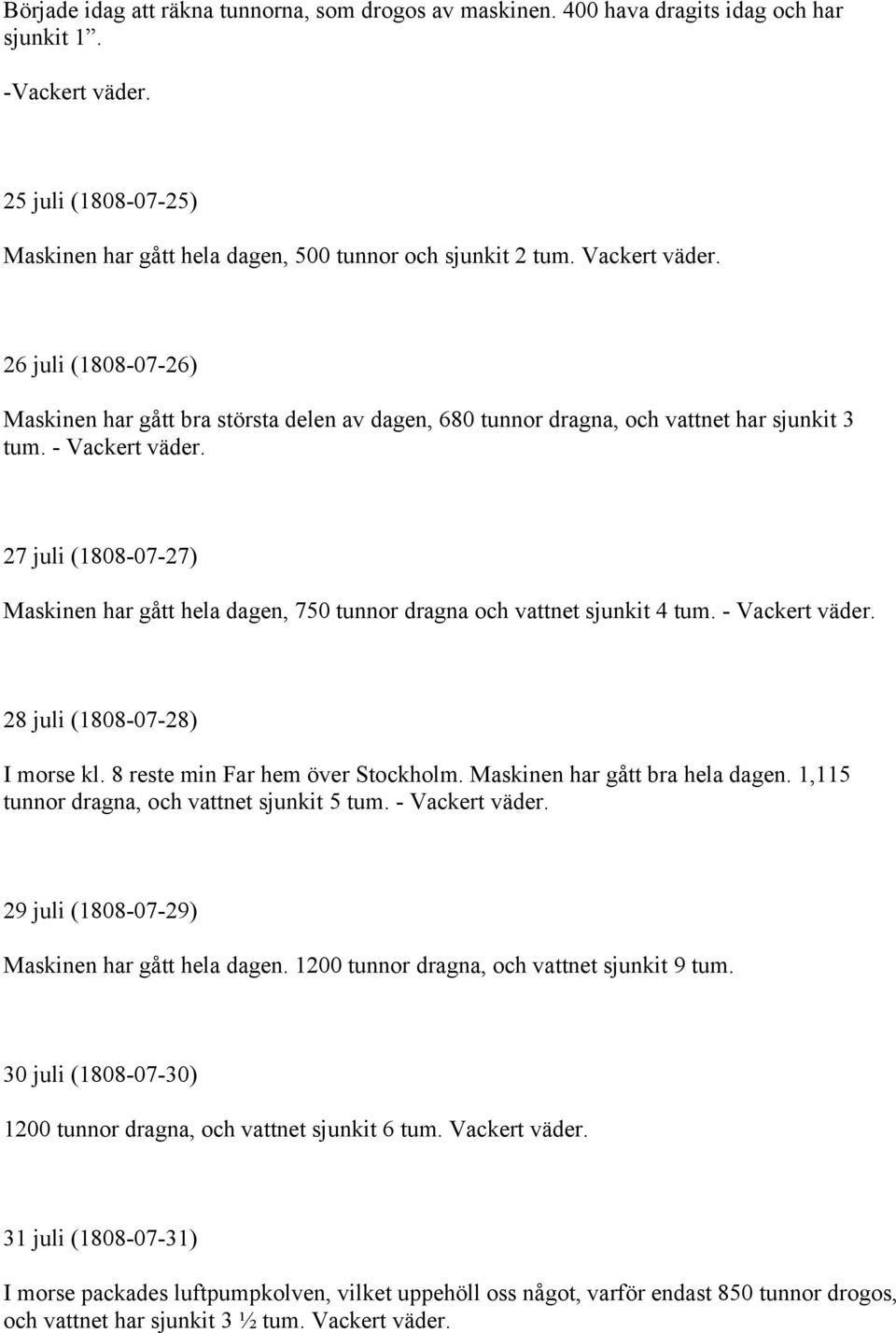 27 juli (1808-07-27) Maskinen har gått hela dagen, 750 tunnor dragna och vattnet sjunkit 4 tum. - Vackert väder. 28 juli (1808-07-28) I morse kl. 8 reste min Far hem över Stockholm.