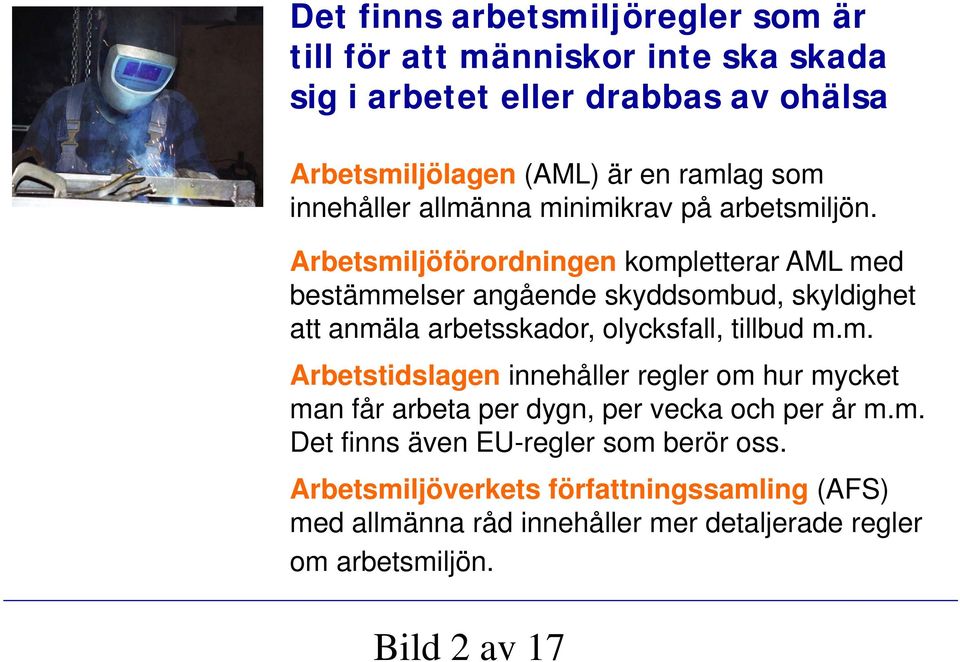 Arbetsmiljöförordningen kompletterar AML med bestämmelser angående skyddsombud, skyldighet att anmäla arbetsskador, olycksfall, tillbud m.m. Arbetstidslagen innehåller regler om hur mycket man får arbeta per dygn, per vecka och per år m.