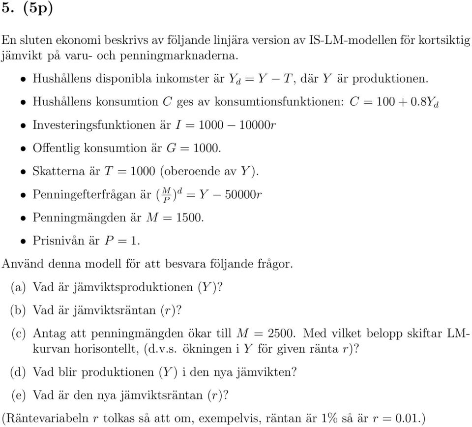 8Y d Investeringsfunktionen är I = 1000 10000r Offentlig konsumtion är G = 1000. Skatterna är T = 1000 (oberoende av Y). Penningefterfrågan är ( M P )d = Y 50000r Penningmängden är M = 1500.