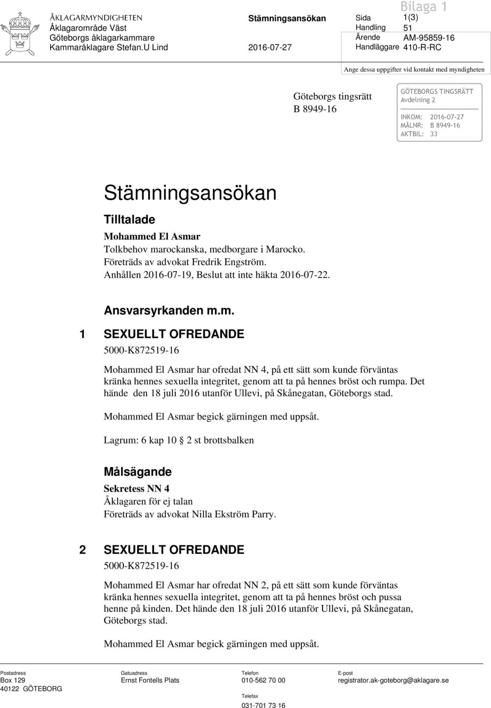 Mohammed El Asmar Tolkbehov marockanska, medborgare i Marocko. Företräds av advokat Fredrik Engström. Anhållen 2016-07-19, Beslut att inte häkta 2016-07-22. Ansvarsyrkanden m.m. 1 SEXUELLT OFREDANDE 5000-K872519-16 Mohammed El Asmar har ofredat NN 4, på ett sätt som kunde förväntas kränka hennes sexuella integritet, genom att ta på hennes bröst och rumpa.