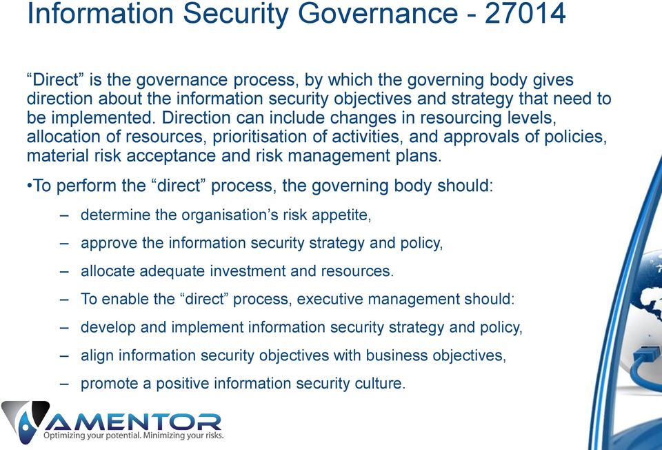 To perform the direct process, the governing body should: determine the organisation s risk appetite, approve the information security strategy and policy, allocate adequate investment and resources.